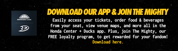 Download Our App & Join The Mighty. Easily access your tickets, order food & beverages from your seat, view venue maps, and more all in the Honda Center + Ducks App. Plus, join The Mighty, our FREE loyalty program, to get rewarded for your fandom! Download here.