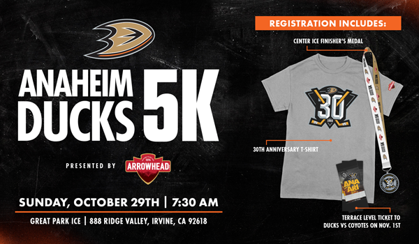 Anaheim Ducks 5K Presented by Arrowhead Water. Sunday, October 29 at 7:30 a.m. Great Park Ice, 888 Ridge Valley, Irvine, CA, 92618. Registration Includes: Center Ice Finisher's Medal, 30th Anniversary T-Shirt, Terrace level Ticket To Ducks vs. Coyotes on Novemer 1st